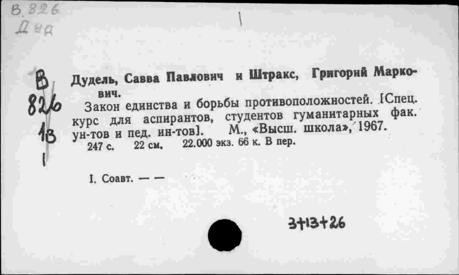 ﻿«2Л
Дудель, Савва Павлович и Штракс, Григорий Марко-
Закон единства и борьбы противоположностей. (Спец, курс для аспирантов, студентов гуманитарные фак. ун-тов и пед. ин-тов]. М., <Высш. школа», 1967.
247 с. 22 см, 22.000 экз. 66 к. В пер.
I. Соавт.-----
